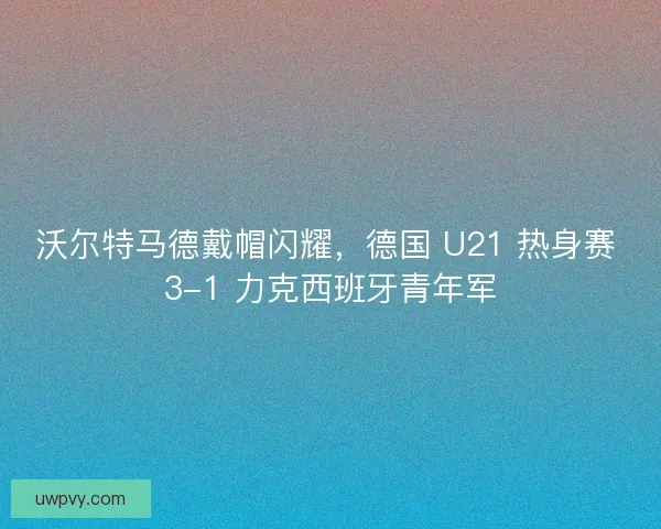 沃尔特马德戴帽闪耀，德国 U21 热身赛 3-1 力克西班牙青年军
