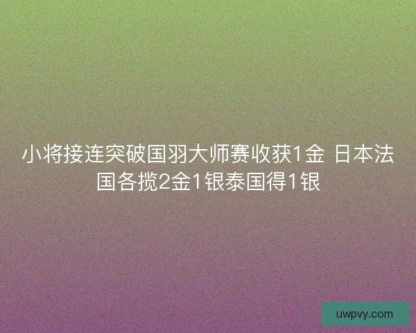 小将接连突破国羽大师赛收获1金 日本法国各揽2金1银泰国得1银