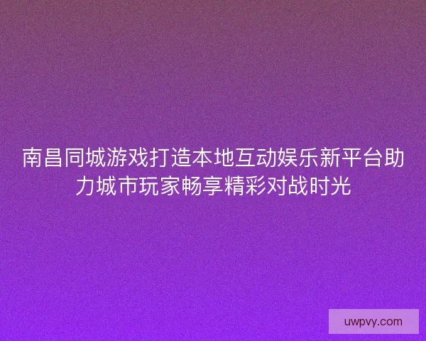 南昌同城游戏打造本地互动娱乐新平台助力城市玩家畅享精彩对战时光