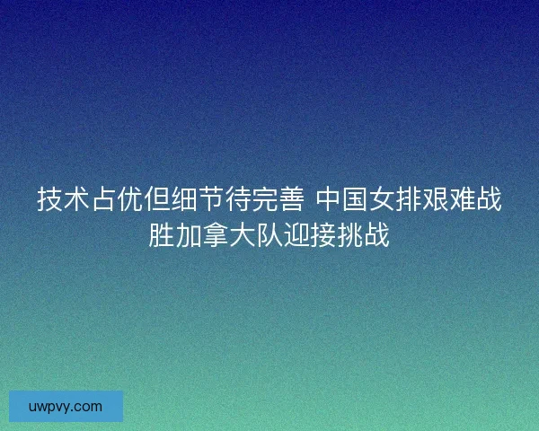 技术占优但细节待完善 中国女排艰难战胜加拿大队迎接挑战