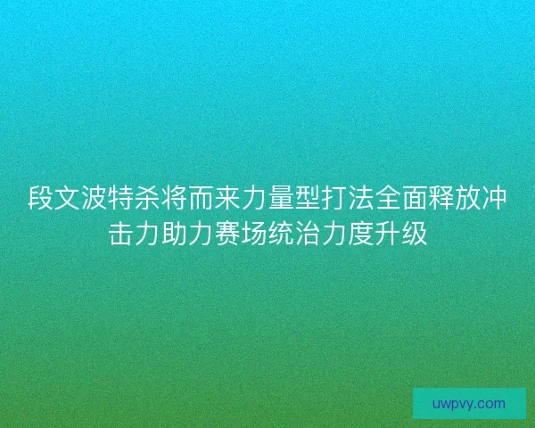 段文波特杀将而来力量型打法全面释放冲击力助力赛场统治力度升级